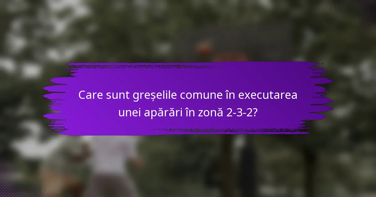 Care sunt greșelile comune în executarea unei apărări în zonă 2-3-2?