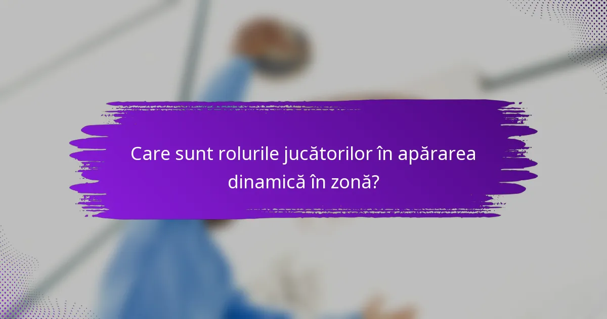 Care sunt rolurile jucătorilor în apărarea dinamică în zonă?