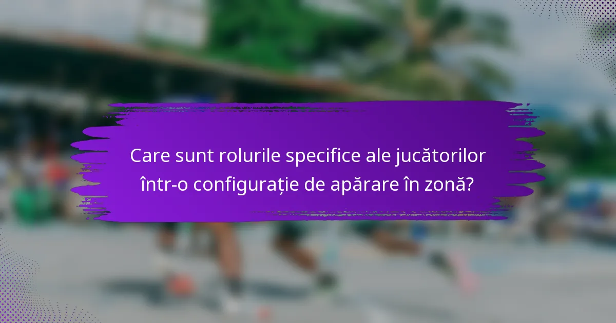 Care sunt rolurile specifice ale jucătorilor într-o configurație de apărare în zonă?