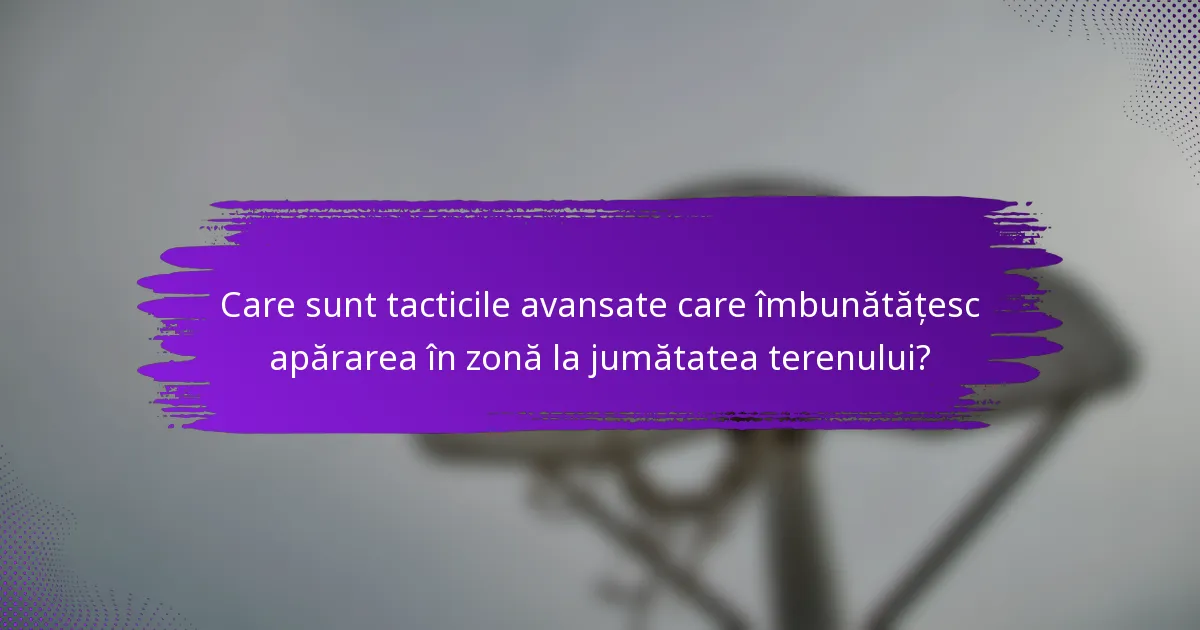 Care sunt tacticile avansate care îmbunătățesc apărarea în zonă la jumătatea terenului?