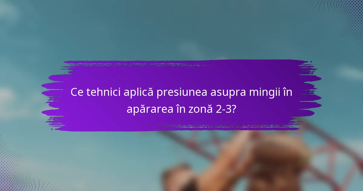 Ce tehnici aplică presiunea asupra mingii în apărarea în zonă 2-3?