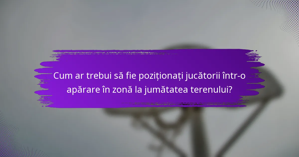 Cum ar trebui să fie poziționați jucătorii într-o apărare în zonă la jumătatea terenului?